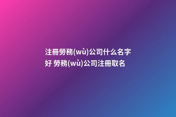 注冊勞務(wù)公司什么名字好 勞務(wù)公司注冊取名